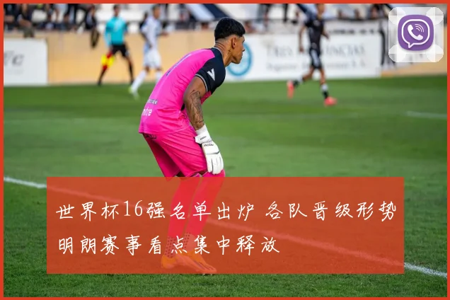 世界杯16强名单出炉 各队晋级形势明朗赛事看点集中释放