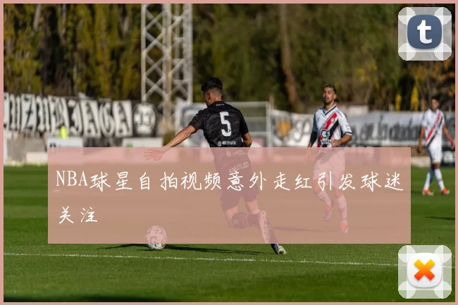 NBA球星自拍视频意外走红引发球迷关注