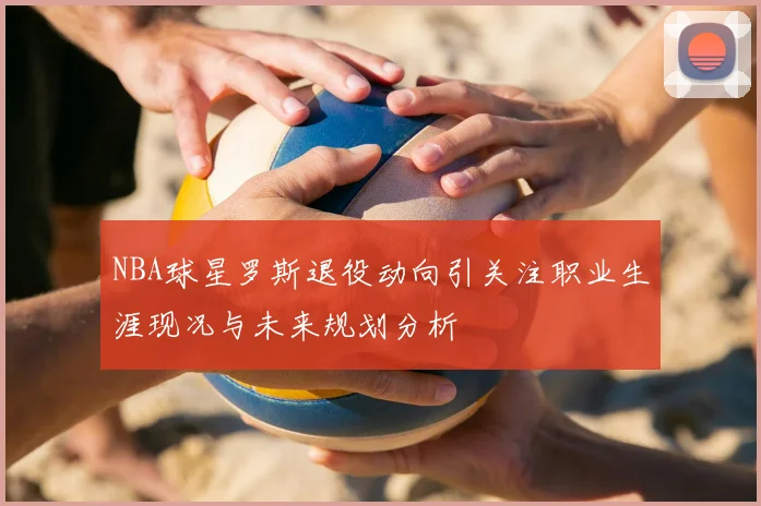 NBA球星罗斯退役动向引关注职业生涯现况与未来规划分析