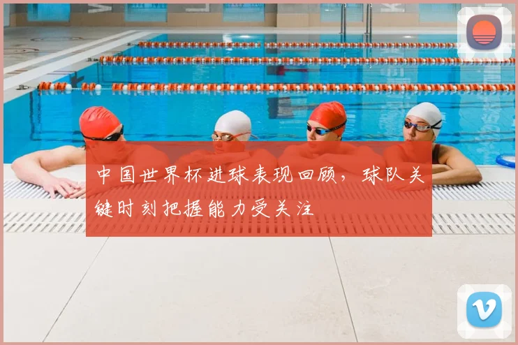 中国世界杯进球表现回顾,球队关键时刻把握能力受关注