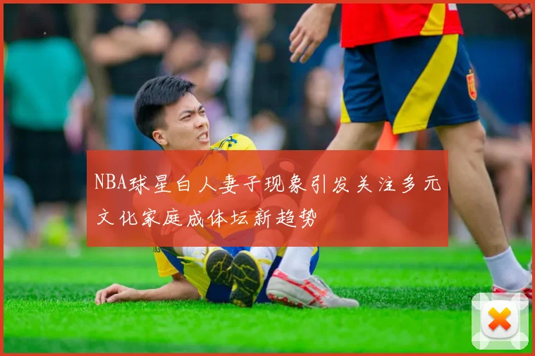 NBA球星白人妻子现象引发关注多元文化家庭成体坛新趋势