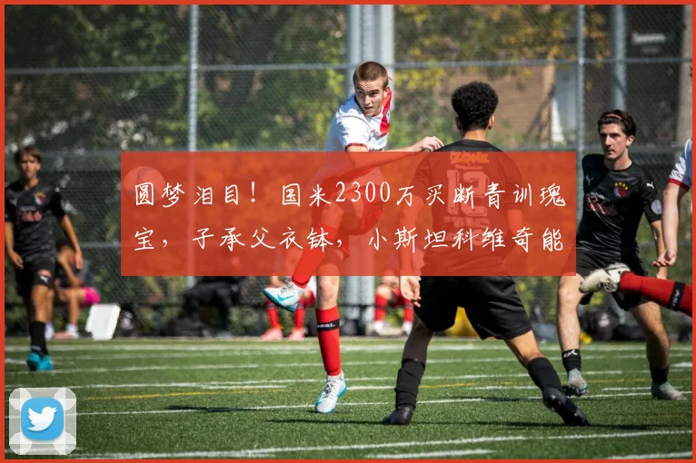 圆梦泪目！国米2300万买断青训瑰宝，子承父衣钵，小斯坦科维奇能扛起传奇5号吗_中场_欧冠_意甲