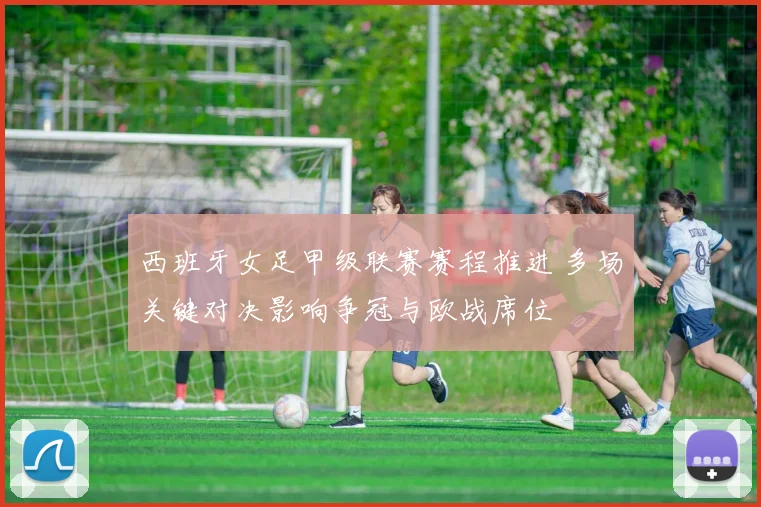 西班牙女足甲级联赛赛程推进 多场关键对决影响争冠与欧战席位