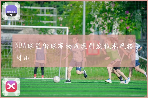 NBA球星街球赛场表现引发技术风格讨论