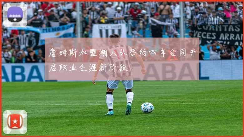 詹姆斯加盟湖人队签约四年合同开启职业生涯新阶段