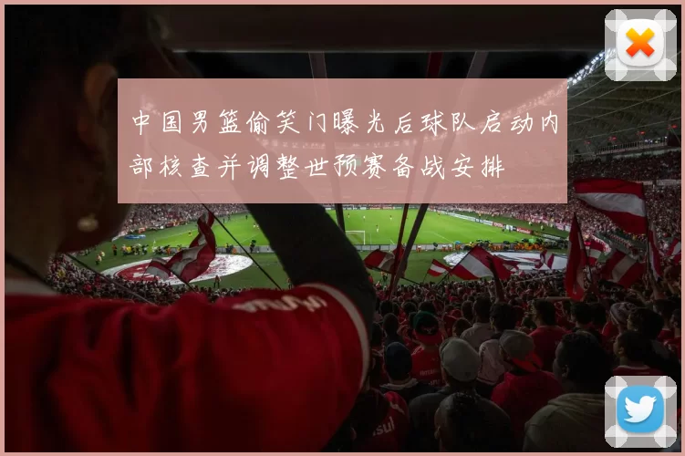 中国男篮偷笑门曝光后球队启动内部核查并调整世预赛备战安排