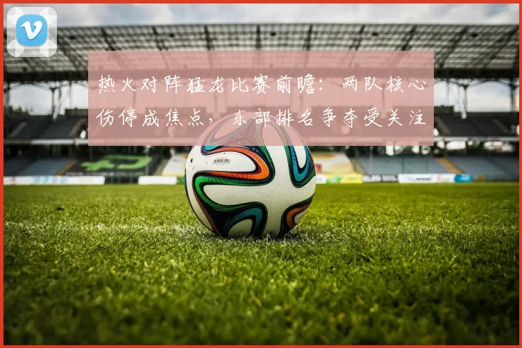 热火对阵猛龙比赛前瞻：两队核心伤停成焦点，东部排名争夺受关注