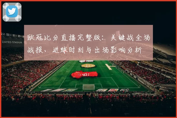 欧冠比分直播完整版：关键战全场战报、进球时刻与出场影响分析