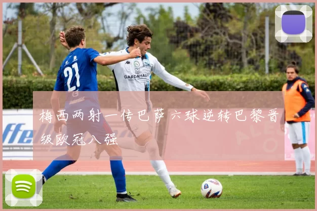 梅西两射一传巴萨六球逆转巴黎晋级欧冠八强