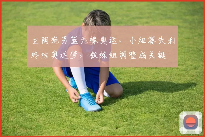 立陶宛男篮无缘奥运，小组赛失利终结奥运梦，教练组调整成关键