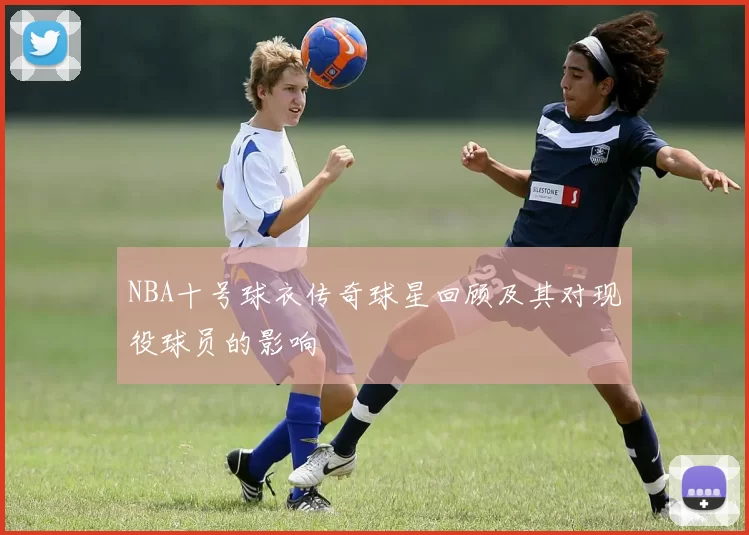 NBA十号球衣传奇球星回顾及其对现役球员的影响