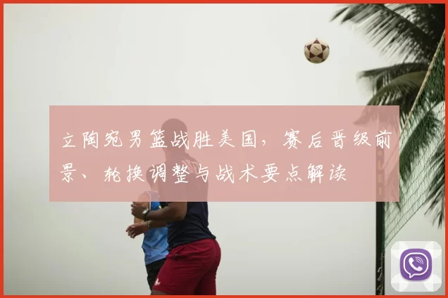 立陶宛男篮战胜美国，赛后晋级前景、轮换调整与战术要点解读