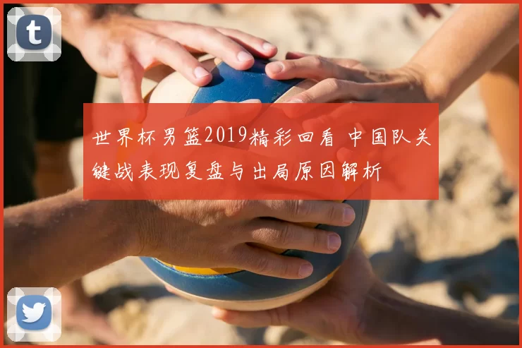 世界杯男篮2019精彩回看 中国队关键战表现复盘与出局原因解析
