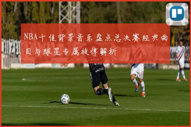 NBA十佳背景音乐盘点总决赛经典曲目与球星专属旋律解析