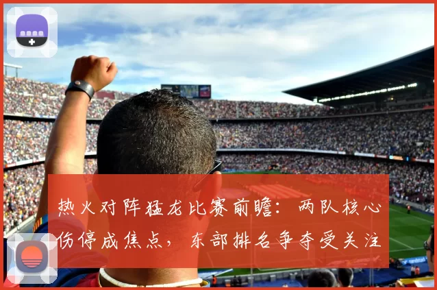 热火对阵猛龙比赛前瞻：两队核心伤停成焦点，东部排名争夺受关注