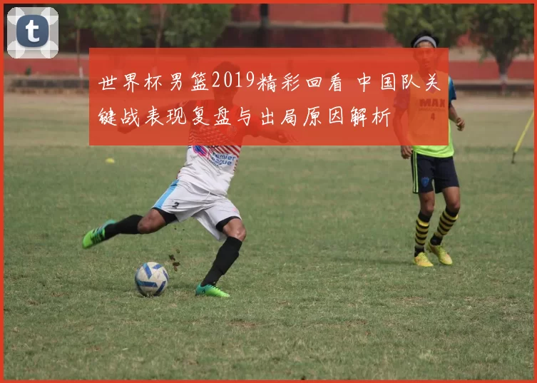 世界杯男篮2019精彩回看 中国队关键战表现复盘与出局原因解析