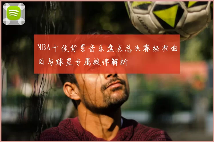 NBA十佳背景音乐盘点总决赛经典曲目与球星专属旋律解析