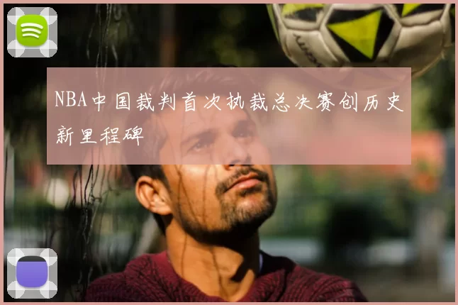 NBA中国裁判首次执裁总决赛创历史新里程碑