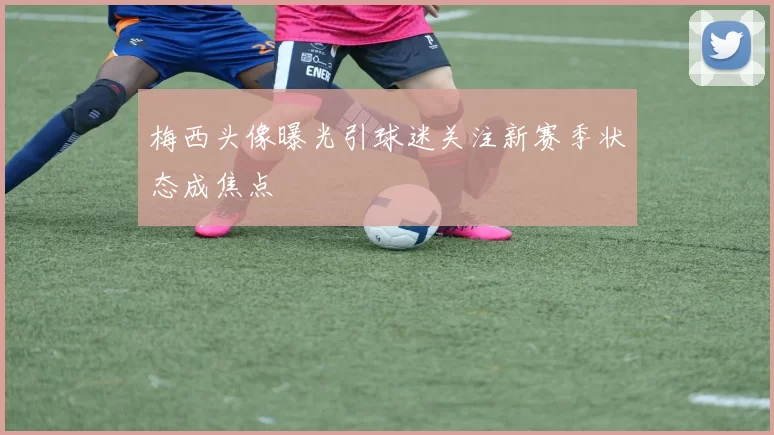 梅西头像曝光引球迷关注新赛季状态成焦点