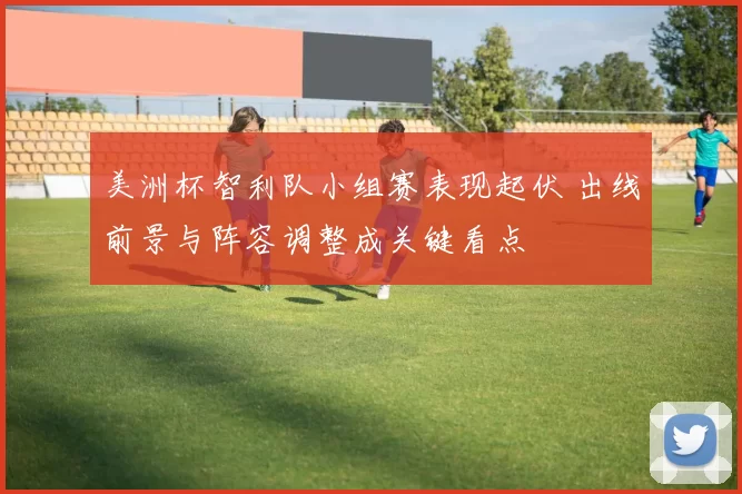 美洲杯智利队小组赛表现起伏 出线前景与阵容调整成关键看点