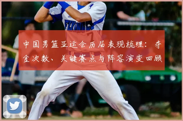 中国男篮亚运会历届表现梳理：夺金次数、关键赛点与阵容演变回顾