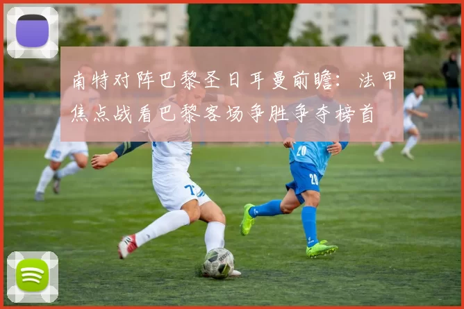 南特对阵巴黎圣日耳曼前瞻：法甲焦点战看巴黎客场争胜争夺榜首