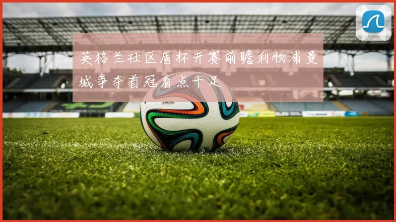 英格兰社区盾杯开赛前瞻利物浦曼城争夺首冠看点十足