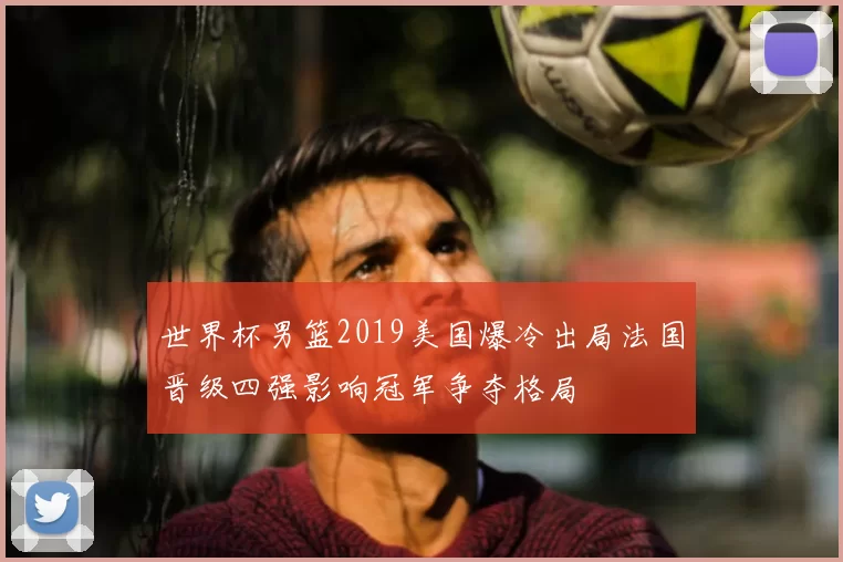 世界杯男篮2019美国爆冷出局法国晋级四强影响冠军争夺格局