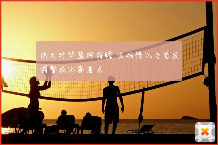 热火对阵篮网前瞻 伤病情况与首发调整成比赛看点