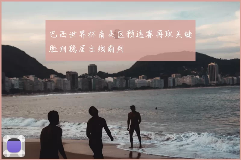 巴西世界杯南美区预选赛再取关键胜利稳居出线前列