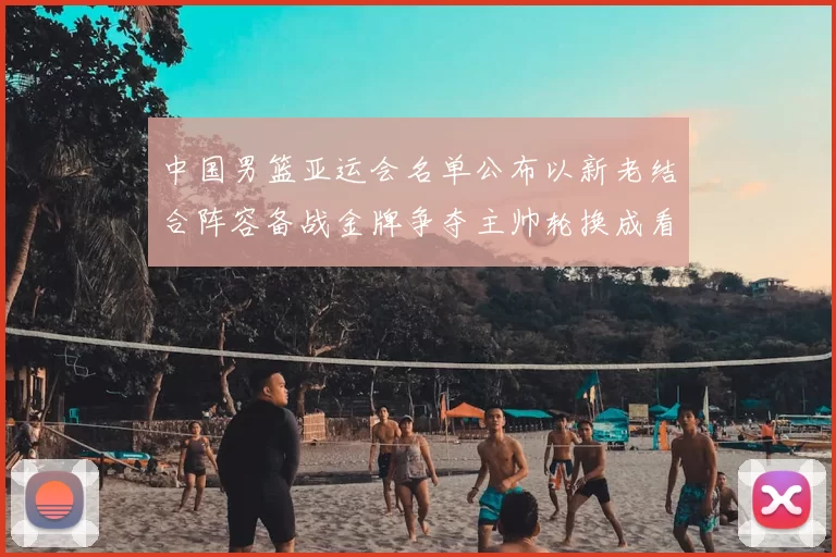 中国男篮亚运会名单公布以新老结合阵容备战金牌争夺主帅轮换成看点