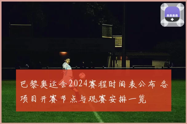 巴黎奥运会2024赛程时间表公布 各项目开赛节点与观赛安排一览