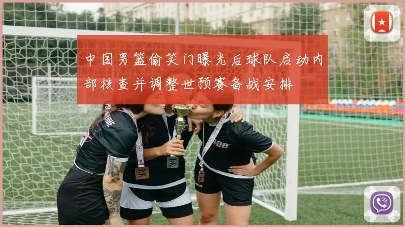 中国男篮偷笑门曝光后球队启动内部核查并调整世预赛备战安排