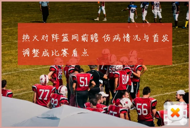 热火对阵篮网前瞻 伤病情况与首发调整成比赛看点
