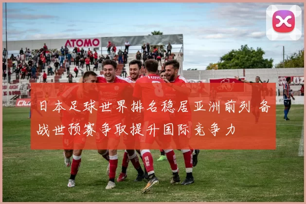 日本足球世界排名稳居亚洲前列 备战世预赛争取提升国际竞争力
