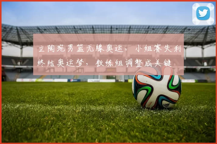 立陶宛男篮无缘奥运，小组赛失利终结奥运梦，教练组调整成关键