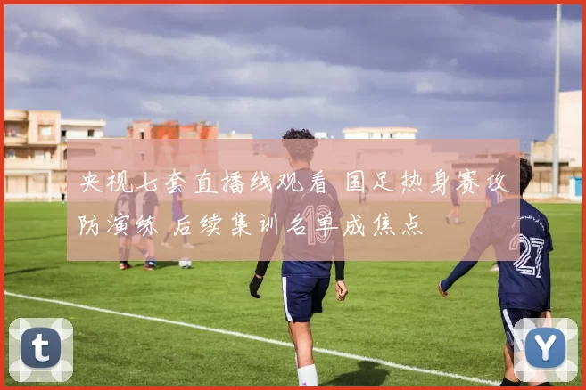 央视七套直播线观看 国足热身赛攻防演练 后续集训名单成焦点