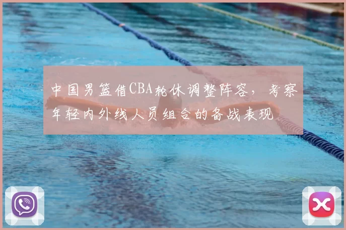 中国男篮借CBA轮休调整阵容，考察年轻内外线人员组合的备战表现