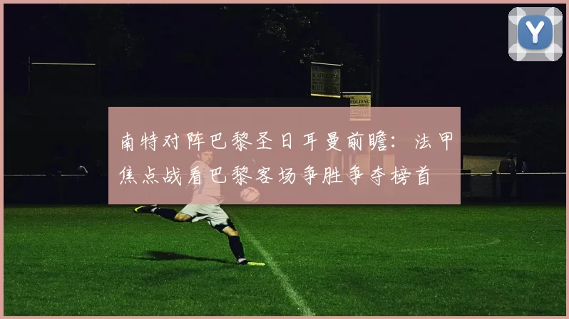 南特对阵巴黎圣日耳曼前瞻：法甲焦点战看巴黎客场争胜争夺榜首