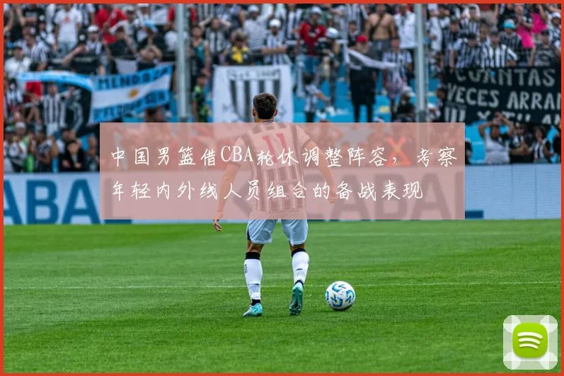 中国男篮借CBA轮休调整阵容，考察年轻内外线人员组合的备战表现