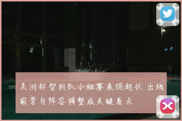 美洲杯智利队小组赛表现起伏 出线前景与阵容调整成关键看点