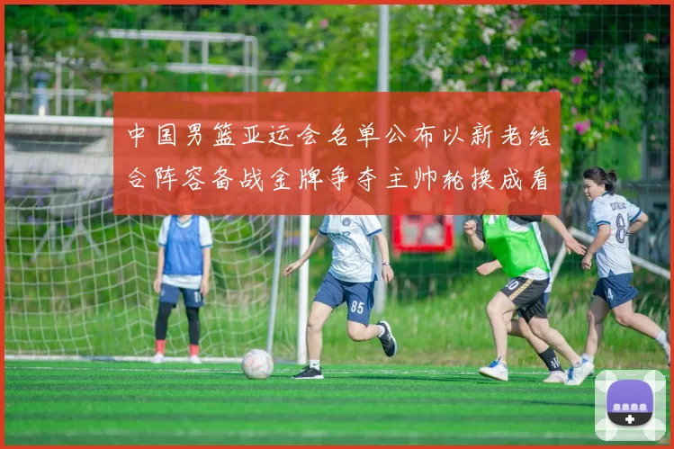 中国男篮亚运会名单公布以新老结合阵容备战金牌争夺主帅轮换成看点