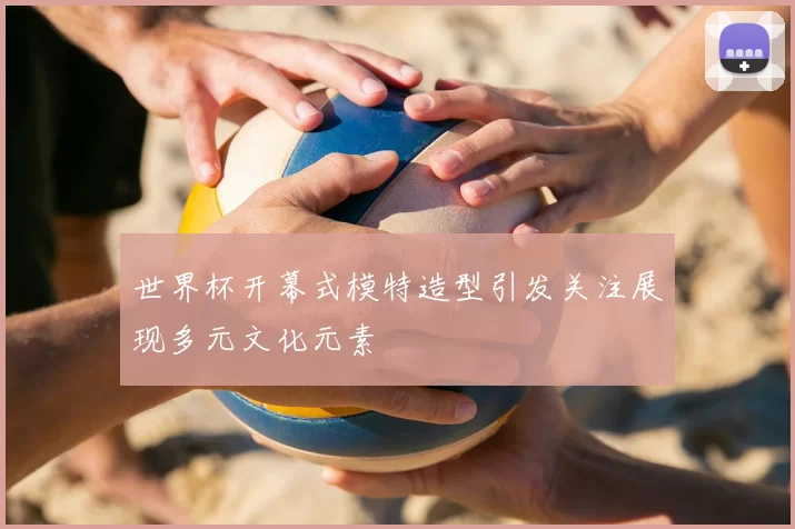 世界杯开幕式模特造型引发关注展现多元文化元素