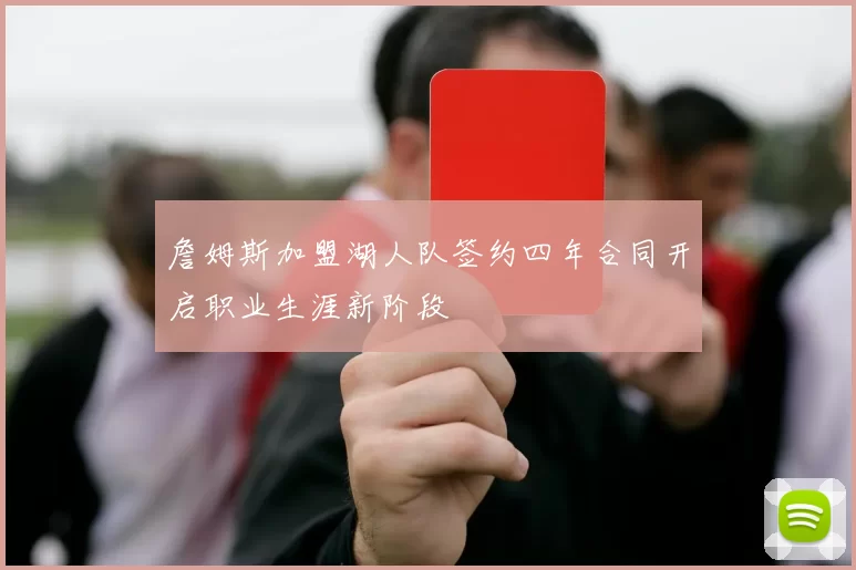 詹姆斯加盟湖人队签约四年合同开启职业生涯新阶段
